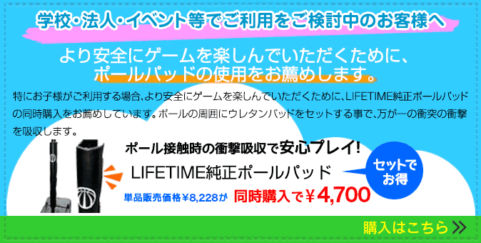 学校・法人・イベント等でご利用をご検討のお客様へ より安全にゲームを楽しんでいただくために、ポールパッドの使用をお薦めします。特にお子様がご利用する場合、より安全にゲームを楽しんでいただくために、LIFETIME純正ポールパッドの同時購入をお薦めしています。ポールの周囲にウレタンパッドをセットする事で、万が一の衝突の衝撃を吸収します。ポール接触時の衝撃吸収で安心プレイ!LIFETIME純正ポールパッド バスケットゴールとセット購入でお得! 学校・法人・イベント等でご利用をご検討のお客様へ より安全にゲームを楽しんでいただくために、ポールパッドの使用をお薦めします。特にお子様がご利用する場合、より安全にゲームを楽しんでいただくために、LIFETIME純正ポールパッドの同時購入をお薦めしています。ポールの周囲にウレタンパッドをセットする事で、万が一の衝突の衝撃を吸収します。ポール接触時の衝撃吸収で安心プレイ!LIFETIME純正ポールパッド バスケットゴールとセット購入でお得!